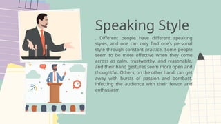 Speaking Style
. Different people have different speaking
styles, and one can only find one's personal
style through constant practice. Some people
seem to be more effective when they come
across as calm, trustworthy, and reasonable,
and their hand gestures seem more open and
thoughtful. Others, on the other hand, can get
away with bursts of passion and bombast,
infecting the audience with their fervor and
enthusiasm
 