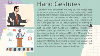Hand Gestures
. Whatever kind of speaker one may be, it is always best
to be more purposeful when it comes to choosing hand
gestures. Hare inclusiveness gestures can create as much
of an impact as the content of the speech. they must
always look smooth and natural, rather than robotic itself
the Hand gestures can be useful signposts in making as
the usual hand gestures of enumeration. They can signal
such as when both hands are stretched towards the
audience palm up. division, such as when there are
sweeping gestures to indicate difference Although they
are intuitive in nature, they are extremely useful when
used effectively, and note that these gestures are also
culturally informed Some hand gestures are considered
rude, and it is important to be able to match the
appropriate hand gestures to one's audience.
 