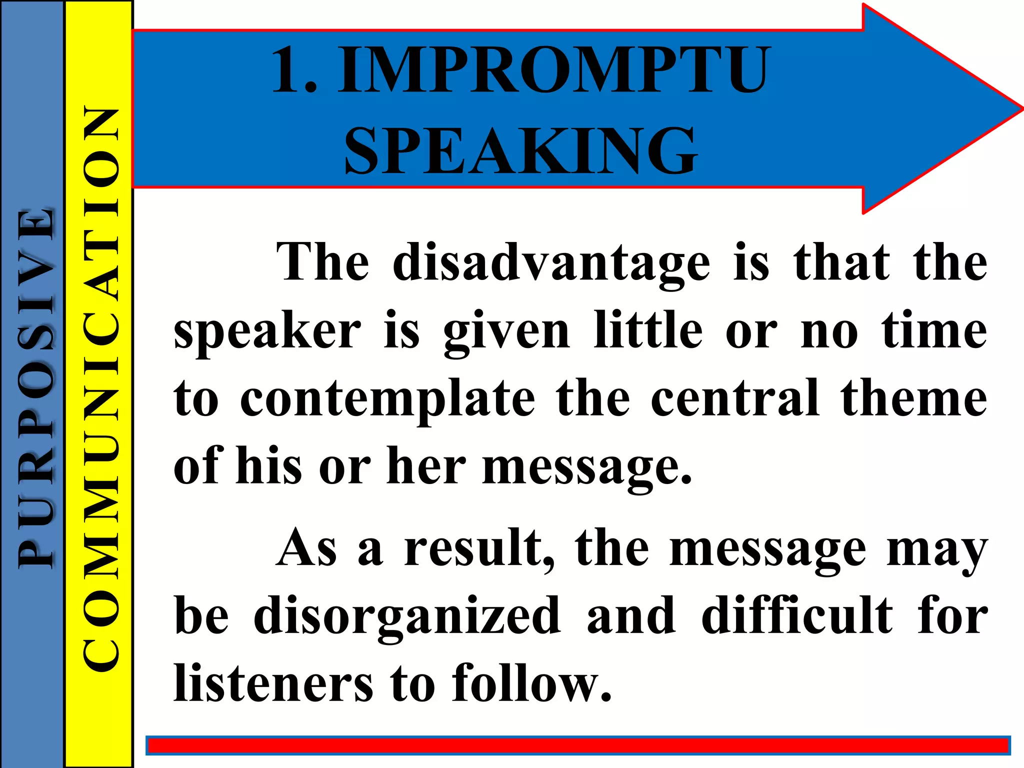 1. IMPROMPTU
SPEAKING
The disadvantage is that the
speaker is given little or no time
to contemplate the central theme
of his or her message.
As a result, the message may
be disorganized and difficult for
listeners to follow.
P
U
R
P
O
S
I
V
E
C
O
M
M
U
N
I
C
AT
I
O
N
 