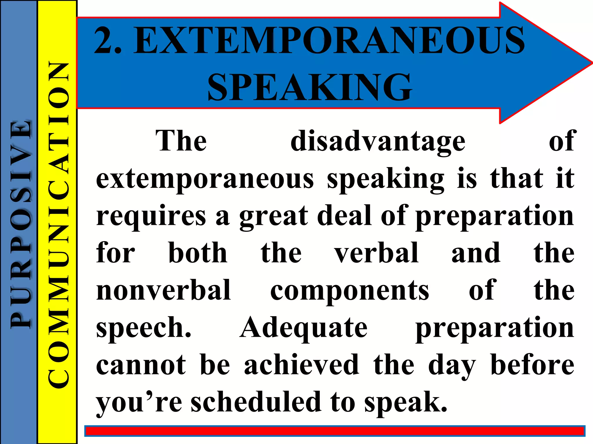 2. EXTEMPORANEOUS
SPEAKING
The disadvantage of
extemporaneous speaking is that it
requires a great deal of preparation
for both the verbal and the
nonverbal components of the
speech. Adequate preparation
cannot be achieved the day before
you’re scheduled to speak.
P
U
R
P
O
S
I
V
E
C
O
M
M
U
N
I
C
AT
I
O
N
 