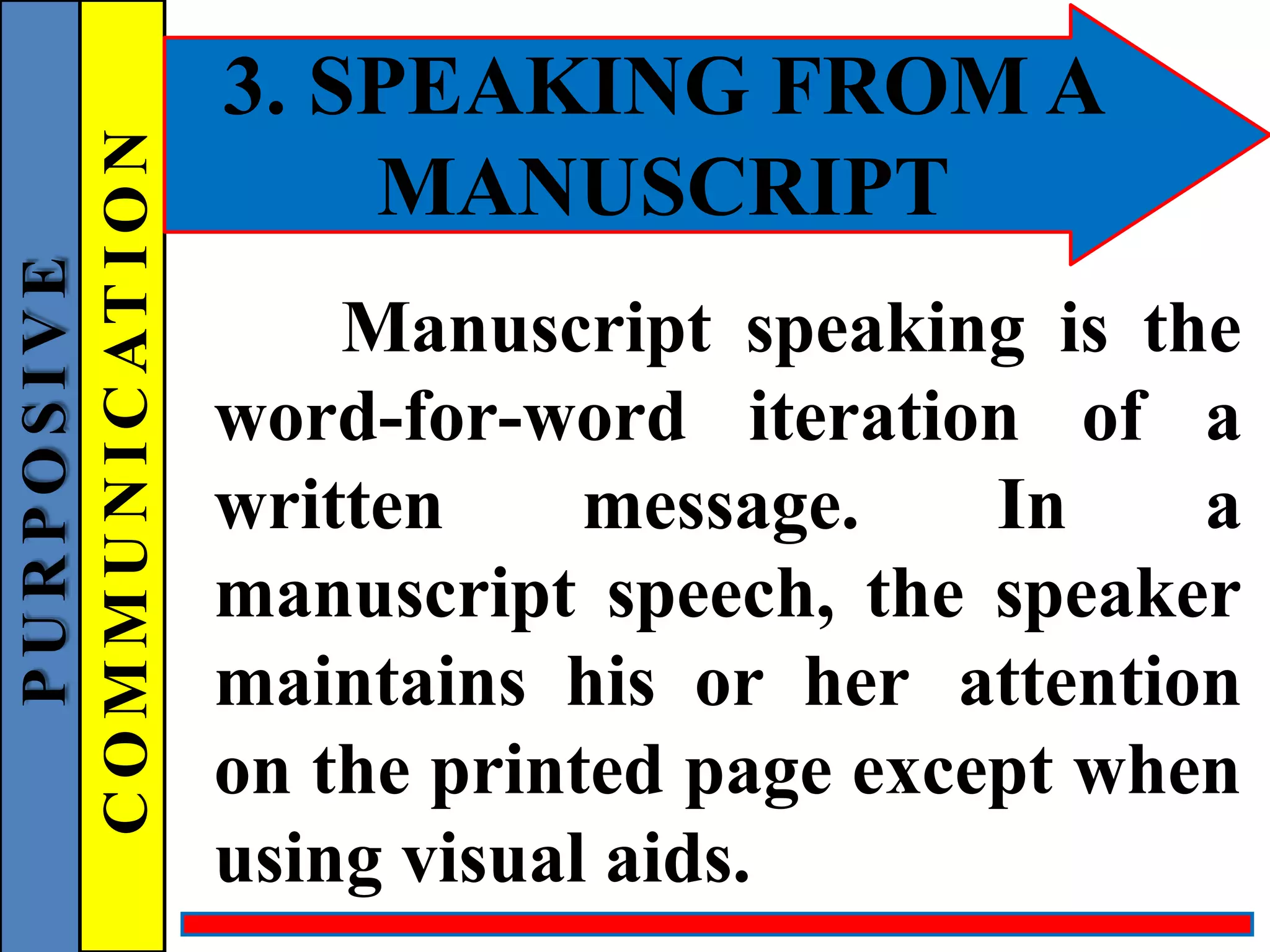3. SPEAKING FROM A
MANUSCRIPT
Manuscript speaking is the
word-for-word iteration of a
written message. In a
manuscript speech, the speaker
maintains his or her attention
on the printed page except when
using visual aids.
P
U
R
P
O
S
I
V
E
C
O
M
M
U
N
I
C
AT
I
O
N
 