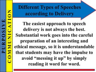 PURPOSIVE
COMMUNICATION Different Types of Speeches
according to Delivery
The easiest approach to speech
delivery is not always the best.
Substantial work goes into the careful
preparation of an interesting and
ethical message, so it is understandable
that students may have the impulse to
avoid “messing it up” by simply
reading it word for word.
 