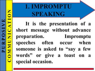PURPOSIVE
COMMUNICATION 1. IMPROMPTU
SPEAKING
It is the presentation of a
short message without advance
preparation. Impromptu
speeches often occur when
someone is asked to “say a few
words” or give a toast on a
special occasion.
 