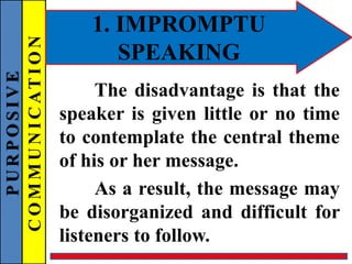 PURPOSIVE
COMMUNICATION 1. IMPROMPTU
SPEAKING
The disadvantage is that the
speaker is given little or no time
to contemplate the central theme
of his or her message.
As a result, the message may
be disorganized and difficult for
listeners to follow.
 