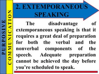 PURPOSIVE
COMMUNICATION 2. EXTEMPORANEOUS
SPEAKING
The disadvantage of
extemporaneous speaking is that it
requires a great deal of preparation
for both the verbal and the
nonverbal components of the
speech. Adequate preparation
cannot be achieved the day before
you’re scheduled to speak.
 
