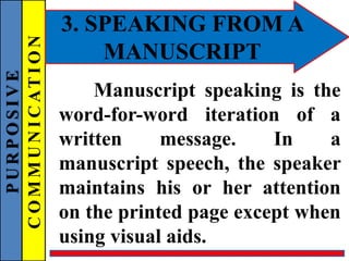 PURPOSIVE
COMMUNICATION 3. SPEAKING FROM A
MANUSCRIPT
Manuscript speaking is the
word-for-word iteration of a
written message. In a
manuscript speech, the speaker
maintains his or her attention
on the printed page except when
using visual aids.
 