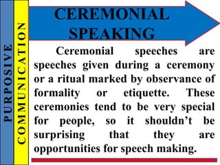 PURPOSIVE
COMMUNICATION
CEREMONIAL
SPEAKING
Ceremonial speeches are
speeches given during a ceremony
or a ritual marked by observance of
formality or etiquette. These
ceremonies tend to be very special
for people, so it shouldn’t be
surprising that they are
opportunities for speech making.
 