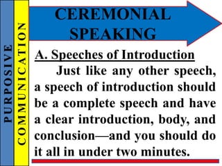 PURPOSIVE
COMMUNICATION
CEREMONIAL
SPEAKING
Just like any other speech,
a speech of introduction should
be a complete speech and have
a clear introduction, body, and
conclusion—and you should do
it all in under two minutes.
A. Speeches of Introduction
 