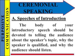PURPOSIVE
COMMUNICATION
CEREMONIAL
SPEAKING
A. Speeches of Introduction
The body of your
introductory speech should be
devoted to telling the audience
about the speaker’s topic, why the
speaker is qualified, and why the
audience should listen.
 
