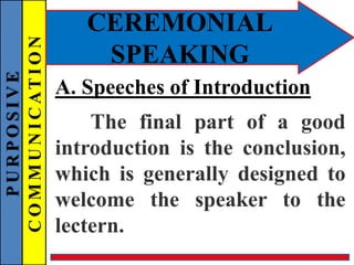 PURPOSIVE
COMMUNICATION
CEREMONIAL
SPEAKING
A. Speeches of Introduction
The final part of a good
introduction is the conclusion,
which is generally designed to
welcome the speaker to the
lectern.
 