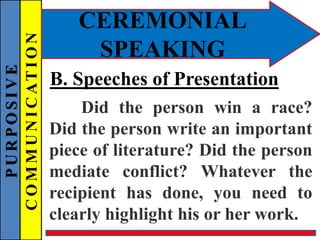 PURPOSIVE
COMMUNICATION
CEREMONIAL
SPEAKING
B. Speeches of Presentation
Did the person win a race?
Did the person write an important
piece of literature? Did the person
mediate conflict? Whatever the
recipient has done, you need to
clearly highlight his or her work.
 