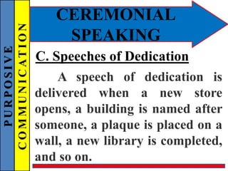 PURPOSIVE
COMMUNICATION
CEREMONIAL
SPEAKING
C. Speeches of Dedication
A speech of dedication is
delivered when a new store
opens, a building is named after
someone, a plaque is placed on a
wall, a new library is completed,
and so on.
 