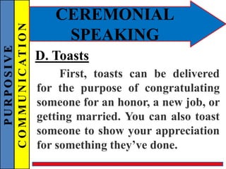 PURPOSIVE
COMMUNICATION
CEREMONIAL
SPEAKING
D. Toasts
First, toasts can be delivered
for the purpose of congratulating
someone for an honor, a new job, or
getting married. You can also toast
someone to show your appreciation
for something they’ve done.
 