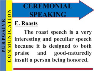PURPOSIVE
COMMUNICATION
CEREMONIAL
SPEAKING
E. Roasts
The roast speech is a very
interesting and peculiar speech
because it is designed to both
praise and good-naturedly
insult a person being honored.
 