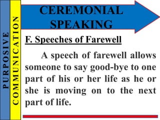 PURPOSIVE
COMMUNICATION
CEREMONIAL
SPEAKING
F. Speeches of Farewell
A speech of farewell allows
someone to say good-bye to one
part of his or her life as he or
she is moving on to the next
part of life.
 