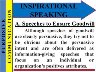 PURPOSIVE
COMMUNICATION
INSPIRATIONAL
SPEAKING
A. Speeches to Ensure Goodwill
Although speeches of goodwill
are clearly persuasive, they try not to
be obvious about the persuasive
intent and are often delivered as
information-giving speeches that
focus on an individual or
organization’s positives attributes.
 