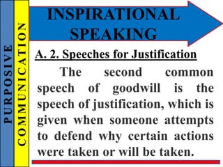 PURPOSIVE
COMMUNICATION
INSPIRATIONAL
SPEAKING
A. 2. Speeches for Justification
The second common
speech of goodwill is the
speech of justification, which is
given when someone attempts
to defend why certain actions
were taken or will be taken.
 