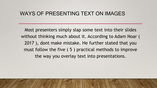 WAYS OF PRESENTING TEXT ON IMAGES
Most presenters simply slap some text into their slides
without thinking much about it. According to Adam Noar (
2017 ), dont make mistake. He further stated that you
must follow the five ( 5 ) practical methods to improve
the way you overlay text into presentations.
 