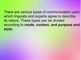 There are various types of communication upon
which linguists and experts agree to describe
its nature. These types can be divided
according to mode, context, and purpose and
style.
 