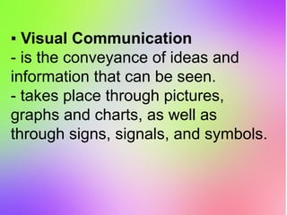 ▪ Visual Communication
- is the conveyance of ideas and
information that can be seen.
- takes place through pictures,
graphs and charts, as well as
through signs, signals, and symbols.
 