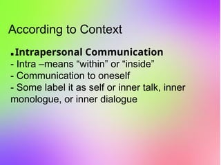 According to Context
▪ Intrapersonal Communication
- Intra –means “within” or “inside”
- Communication to oneself
- Some label it as self or inner talk, inner
monologue, or inner dialogue
 