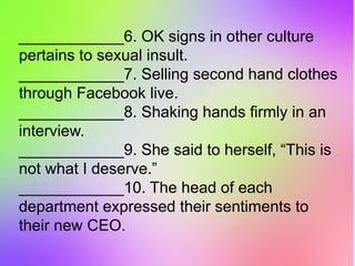 ____________6. OK signs in other culture
pertains to sexual insult.
____________7. Selling second hand clothes
through Facebook live.
____________8. Shaking hands firmly in an
interview.
____________9. She said to herself, “This is
not what I deserve.”
____________10. The head of each
department expressed their sentiments to
their new CEO.
 
