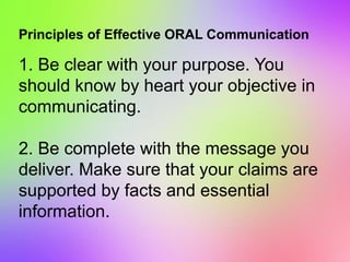 Principles of Effective ORAL Communication
1. Be clear with your purpose. You
should know by heart your objective in
communicating.
2. Be complete with the message you
deliver. Make sure that your claims are
supported by facts and essential
information.
 