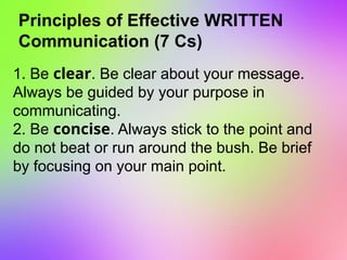 Principles of Effective WRITTEN
Communication (7 Cs)
1. Be clear. Be clear about your message.
Always be guided by your purpose in
communicating.
2. Be concise. Always stick to the point and
do not beat or run around the bush. Be brief
by focusing on your main point.
 
