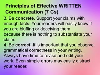 Principles of Effective WRITTEN
Communication (7 Cs)
3. Be concrete. Support your claims with
enough facts. Your readers will easily know if
you are bluffing or deceiving them
because there is nothing to substantiate your
claim.
4. Be correct. It is important that you observe
grammatical correctness in your writing.
Always have time to revise and edit your
work. Even simple errors may easily distract
your reader.
 