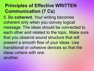 Principles of Effective WRITTEN
Communication (7 Cs)
5. Be coherent. Your writing becomes
coherent only when you convey logical
message. The ideas should be connected to
each other and related to the topic. Make sure
that you observe sound structure that will
present a smooth flow of your ideas. Use
transitional or cohesive devices so that the
ideas cohere with one
another.
 