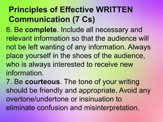 Principles of Effective WRITTEN
Communication (7 Cs)
6. Be complete. Include all necessary and
relevant information so that the audience will
not be left wanting of any information. Always
place yourself in the shoes of the audience,
who is always interested to receive new
information.
7. Be courteous. The tone of your writing
should be friendly and appropriate. Avoid any
overtone/undertone or insinuation to
eliminate confusion and misinterpretation.
 