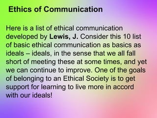 Ethics of Communication
Here is a list of ethical communication
developed by Lewis, J. Consider this 10 list
of basic ethical communication as basics as
ideals – ideals, in the sense that we all fall
short of meeting these at some times, and yet
we can continue to improve. One of the goals
of belonging to an Ethical Society is to get
support for learning to live more in accord
with our ideals!
 