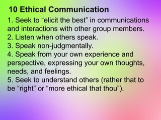 10 Ethical Communication
1. Seek to “elicit the best” in communications
and interactions with other group members.
2. Listen when others speak.
3. Speak non-judgmentally.
4. Speak from your own experience and
perspective, expressing your own thoughts,
needs, and feelings.
5. Seek to understand others (rather that to
be “right” or “more ethical that thou”).
 