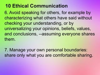 10 Ethical Communication
6. Avoid speaking for others, for example by
characterizing what others have said without
checking your understanding, or by
universalizing your opinions, beliefs, values,
and conclusions, --assuming everyone shares
them.
7. Manage your own personal boundaries:
share only what you are comfortable sharing.
 