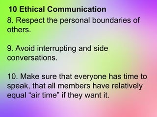10 Ethical Communication
8. Respect the personal boundaries of
others.
9. Avoid interrupting and side
conversations.
10. Make sure that everyone has time to
speak, that all members have relatively
equal “air time” if they want it.
 