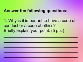 Answer the following questions:
1. Why is it important to have a code of
conduct or a code of ethics?
Briefly explain your point. (5 pts.)
________________________________
________________________________
________________________________
________________________________
________________________________
 
