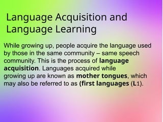 Language Acquisition and
Language Learning
While growing up, people acquire the language used
by those in the same community – same speech
community. This is the process of language
acquisition. Languages acquired while
growing up are known as mother tongues, which
may also be referred to as (first languages (L1).
 