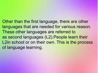 Other than the first language, there are other
languages that are needed for various reason.
These other languages are referred to
as second languages (L2).People learn their
L2in school or on their own. This is the process
of language learning.
 