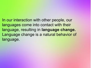 In our interaction with other people, our
languages come into contact with their
language, resulting in language change.
Language change is a natural behavior of
language.
 