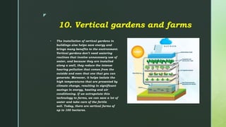 z
10. Vertical gardens and farms
 The installation of vertical gardens in
buildings also helps save energy and
brings many benefits to the environment.
Vertical gardens don’t need watering
routines that involve unnecessary use of
water, and because they are installed
along a wall, they reduce the intense
hearing pollution that comes from the
outside and even that one that you can
generate. Moreover, it helps isolate the
high temperatures that are presented by
climate change, resulting in significant
savings in energy, heating and air
conditioning. If we extrapolate this
technology to farms, we can save a lot of
water and take care of the fertile
soil. Today, there are vertical farms of
up to 100 hectares.
 