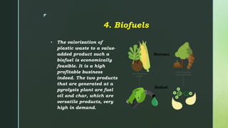 z
4. Biofuels
 The valorization of
plastic waste to a value-
added product such a
biofuel is economically
feasible. It is a high
profitable business
indeed. The two products
that are generated at a
pyrolysis plant are fuel
oil and char, which are
versatile products, very
high in demand.
 