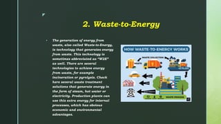 z
2. Waste-to-Energy
 The generation of energy from
waste, also called Waste-to-Energy,
is technology that generates energy
from waste. This technology is
sometimes abbreviated as “W2E”
as well. There are several
technologies to achieve energy
from waste, for example
incineration or pyrolysis. Check
here several waste treatment
solutions that generate energy in
the form of steam, hot water or
electricity. Production plants can
use this extra energy for internal
processes, which has obvious
economic and environmental
advantages.
 