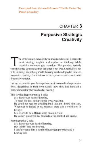 Excerpted from the world-known "The Rx Factor" by
Pavan Choudary

CHAPTER

3

Purposive Strategic
Creativity

T

he term 'strategic creativity' sounds paradoxical. Because to
most, strategy implies a discipline in thinking, while
creativity connotes gay abandon. The paradox quickly
vanishes once you realize that the latter is not true. Creativity is not
wild thinking, even though wild thinking can be adopted at times as
a route to creativity. But it is incorrect to equate a creative route with
the creative output.
Let me recount for you the experiences of two medical representatives, describing in their own words, how they had handled a
particular doctor who was hard of hearing.
This is what Representative 1 said:
My doctor was hard of hearing,
To catch his eye, pink pyjamas I was wearing.
He could not hear my detailing but I thought I heard him sigh,
Whenever he looked at my pyjamas, there was a weird look in
his eye.
My efforts to be different went much in vain;
He doesn't prescribe my products, even thinks I am insane.
Representative 2 said:
My doctor too was hard of hearing,
But I didn't lose my bearing.
I tactfully gave him a bottle of hydrogen peroxide and a
hearing aid;
31

 
