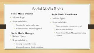 • Michael Lage
• Responsibilities:
• Planning for social media team
• Makes decisions for final approval
Social Media Director
Social Media Roles
Social Media Coordinator
• Melissa Agnes
• Responsibilities:
• Keep up-to-date on current trends
• Research the audience
• Assist Social Media Manager in creating
content
Social Media Manager
• Kristen Hunter
• Responsibilities:
• Develop content for social
• Manage all content that is published
 