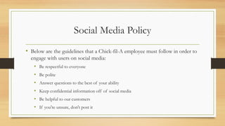 Social Media Policy
• Below are the guidelines that a Chick-fil-A employee must follow in order to
engage with users on social media:
• Be respectful to everyone
• Be polite
• Answer questions to the best of your ability
• Keep confidential information off of social media
• Be helpful to our customers
• If you're unsure, don't post it
 