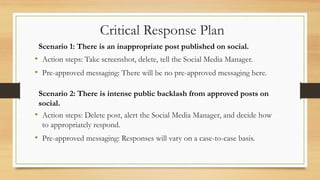• Action steps: Take screenshot, delete, tell the Social Media Manager.
• Pre-approved messaging: There will be no pre-approved messaging here.
Scenario 1: There is an inappropriate post published on social.
Critical Response Plan
Scenario 2: There is intense public backlash from approved posts on
social.
• Action steps: Delete post, alert the Social Media Manager, and decide how
to appropriately respond.
• Pre-approved messaging: Responses will vary on a case-to-case basis.
 