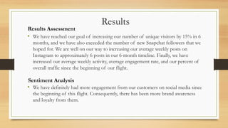 Results Assessment
Results
Sentiment Analysis
• We have reached our goal of increasing our number of unique visitors by 15% in 6
months, and we have also exceeded the number of new Snapchat followers that we
hoped for. We are well on our way to increasing our average weekly posts on
Instagram to approximately 6 posts in our 6-month timeline. Finally, we have
increased our average weekly activity, average engagement rate, and our percent of
overall traffic since the beginning of our flight.
• We have definitely had more engagement from our customers on social media since
the beginning of this flight. Consequently, there has been more brand awareness
and loyalty from them.
 