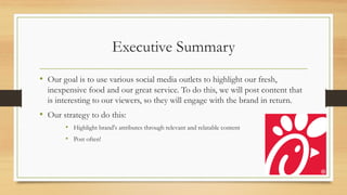 Executive Summary
• Our goal is to use various social media outlets to highlight our fresh,
inexpensive food and our great service. To do this, we will post content that
is interesting to our viewers, so they will engage with the brand in return.
• Our strategy to do this:
• Highlight brand's attributes through relevant and relatable content
• Post often!
 
