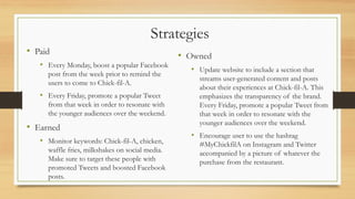 Strategies
• Paid
• Every Monday, boost a popular Facebook
post from the week prior to remind the
users to come to Chick-fil-A.
• Every Friday, promote a popular Tweet
from that week in order to resonate with
the younger audiences over the weekend.
• Earned
• Monitor keywords: Chick-fil-A, chicken,
waffle fries, milkshakes on social media.
Make sure to target these people with
promoted Tweets and boosted Facebook
posts.
• Owned
• Update website to include a section that
streams user-generated content and posts
about their experiences at Chick-fil-A. This
emphasizes the transparency of the brand.
Every Friday, promote a popular Tweet from
that week in order to resonate with the
younger audiences over the weekend.
• Encourage user to use the hashtag
#MyChickfilA on Instagram and Twitter
accompanied by a picture of whatever the
purchase from the restaurant.
 