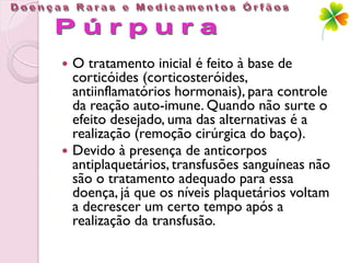    O tratamento inicial é feito à base de
    corticóides (corticosteróides,
    antiinflamatórios hormonais), para controle
    da reação auto-imune. Quando não surte o
    efeito desejado, uma das alternativas é a
    realização (remoção cirúrgica do baço).
   Devido à presença de anticorpos
    antiplaquetários, transfusões sanguíneas não
    são o tratamento adequado para essa
    doença, já que os níveis plaquetários voltam
    a decrescer um certo tempo após a
    realização da transfusão.
 